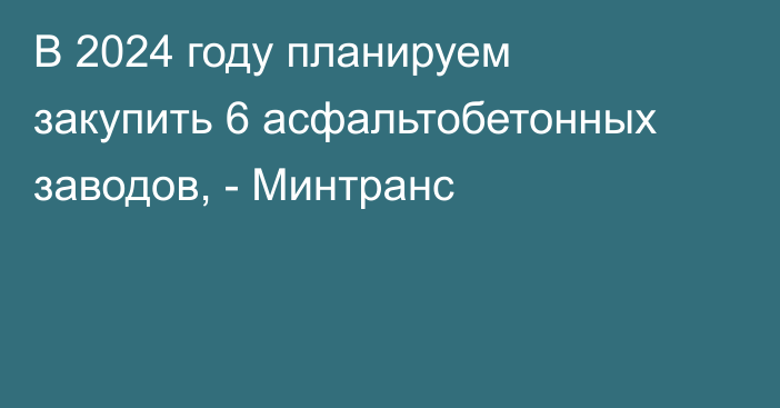 В 2024 году планируем закупить 6 асфальтобетонных заводов, - Минтранс