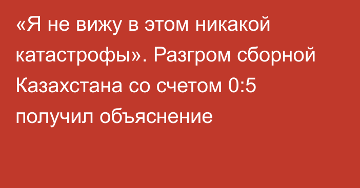 «Я не вижу в этом никакой катастрофы». Разгром сборной Казахстана со счетом 0:5 получил объяснение