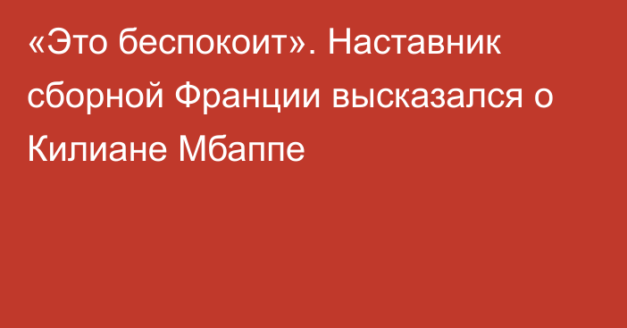 «Это беспокоит». Наставник сборной Франции высказался о Килиане Мбаппе