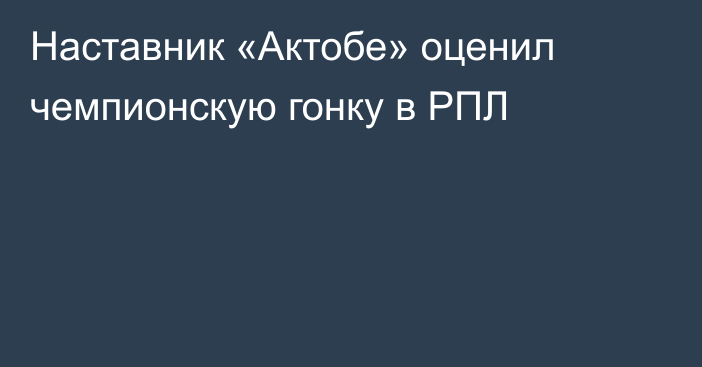 Наставник «Актобе» оценил чемпионскую гонку в РПЛ