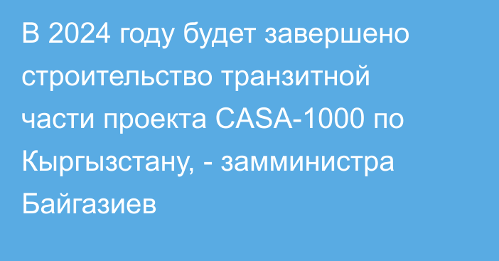 В 2024 году будет завершено строительство транзитной части проекта CASA-1000 по Кыргызстану, - замминистра Байгазиев