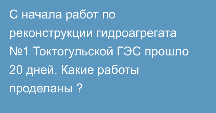 С начала работ по реконструкции гидроагрегата №1 Токтогульской ГЭС прошло 20 дней. Какие работы проделаны ?