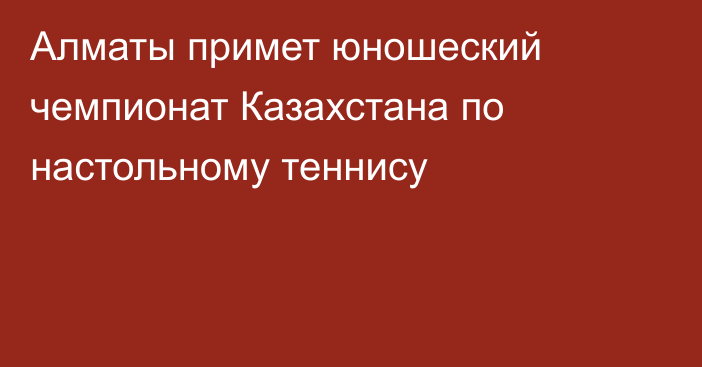 Алматы примет юношеский чемпионат Казахстана по настольному теннису