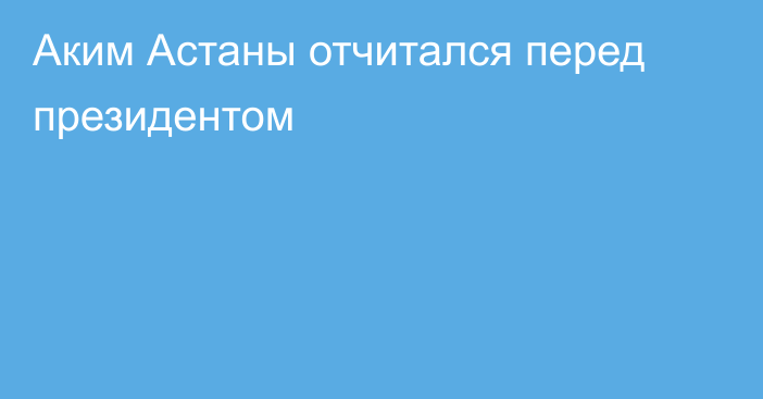 Аким Астаны отчитался перед президентом