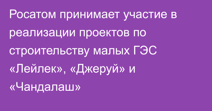 Росатом принимает участие в реализации проектов по строительству малых ГЭС «Лейлек», «Джеруй» и «Чандалаш»