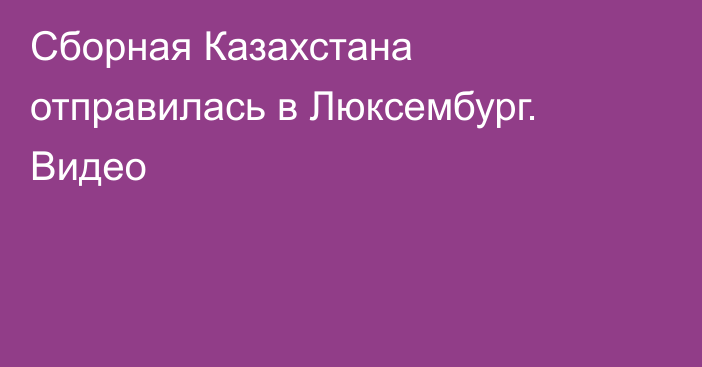 Сборная Казахстана отправилась в Люксембург. Видео