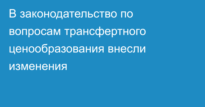 В законодательство по вопросам трансфертного ценообразования внесли изменения