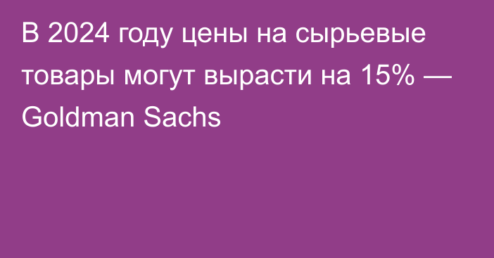 В 2024 году цены на сырьевые товары могут вырасти на 15% — Goldman Sachs