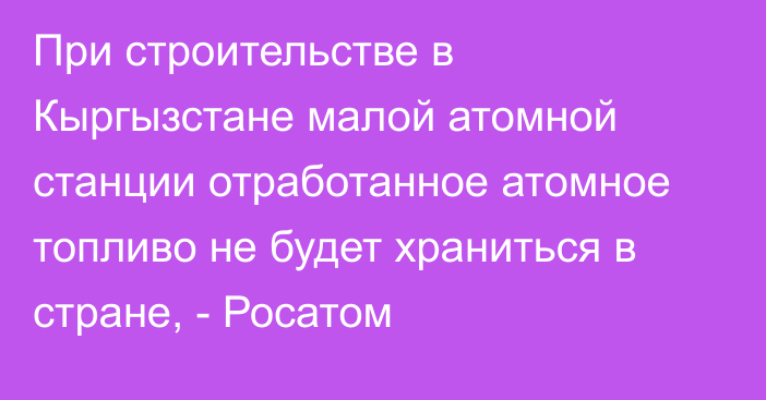 При строительстве в Кыргызстане малой атомной станции отработанное атомное топливо не будет храниться в стране, - Росатом