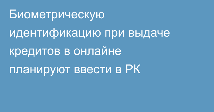 Биометрическую идентификацию при выдаче кредитов в онлайне планируют ввести в РК