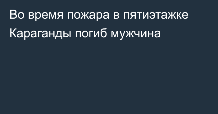 Во время пожара в пятиэтажке Караганды погиб мужчина