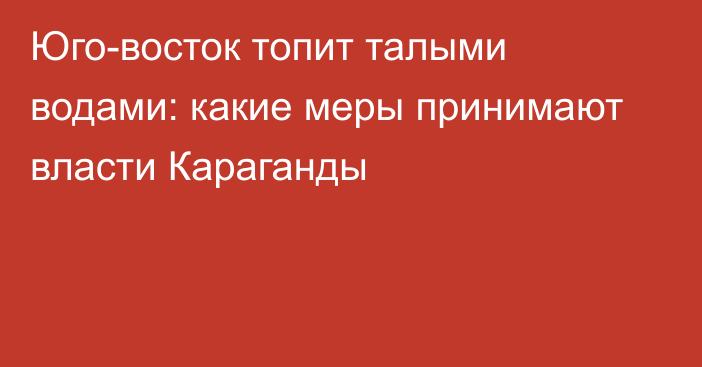 Юго-восток топит талыми водами: какие меры принимают власти Караганды