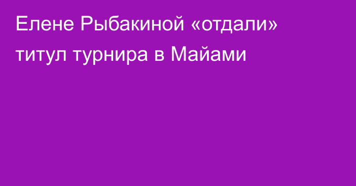 Елене Рыбакиной «отдали» титул турнира в Майами