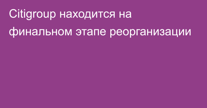 Citigroup находится на финальном этапе реорганизации