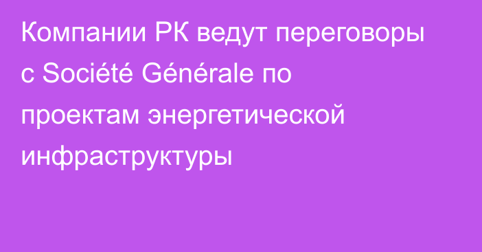 Компании РК ведут переговоры с Société Générale по проектам энергетической инфраструктуры