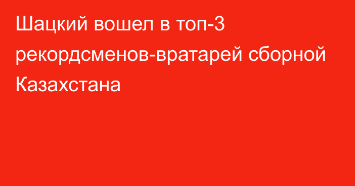 Шацкий вошел в топ-3 рекордсменов-вратарей сборной Казахстана