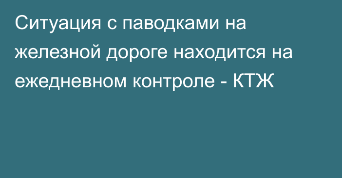 Ситуация с паводками на железной дороге находится на ежедневном контроле - КТЖ