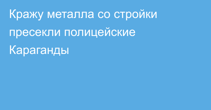 Кражу металла со стройки пресекли полицейские Караганды