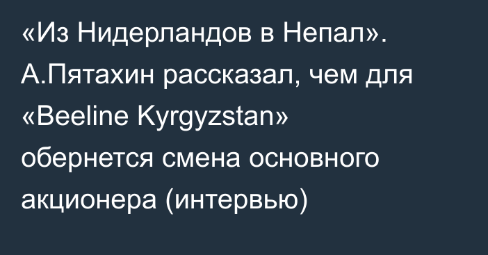 «Из Нидерландов в Непал». А.Пятахин рассказал, чем для «Beeline Kyrgyzstan» обернется смена основного акционера (интервью)