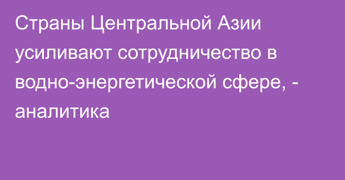 Страны Центральной Азии усиливают сотрудничество в водно-энергетической сфере, - аналитика