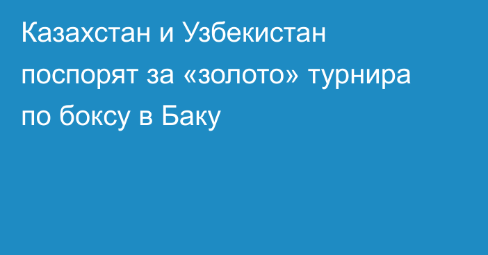 Казахстан и Узбекистан поспорят за «золото» турнира по боксу в Баку