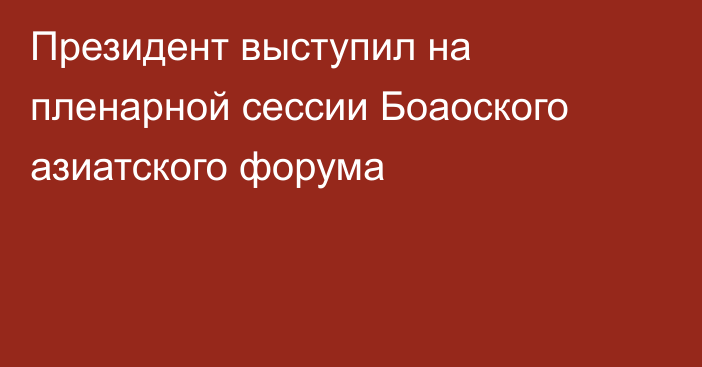 Президент выступил на пленарной сессии Боаоского азиатского форума