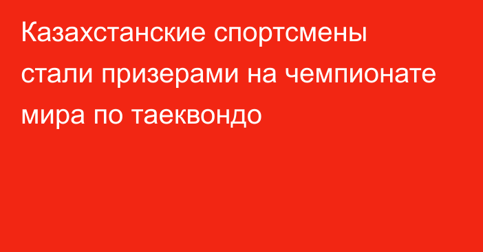 Казахстанские спортсмены стали призерами на чемпионате мира по таеквондо