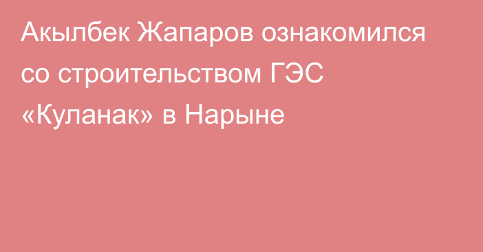 Акылбек Жапаров ознакомился со строительством ГЭС «Куланак» в Нарыне