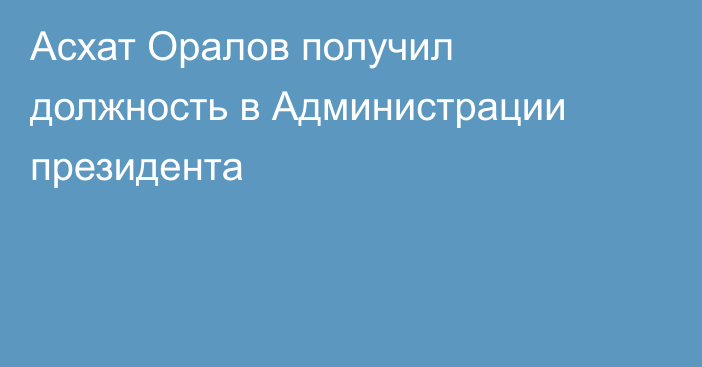 Асхат Оралов получил должность в Администрации президента