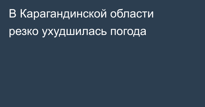 В Карагандинской области резко ухудшилась погода