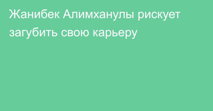 Жанибек Алимханулы рискует загубить свою карьеру