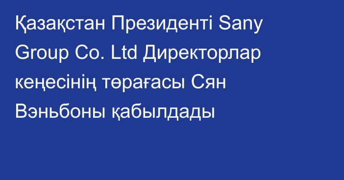 Қазақстан Президенті Sany Group Co. Ltd Директорлар кеңесінің төрағасы Сян Вэньбоны қабылдады