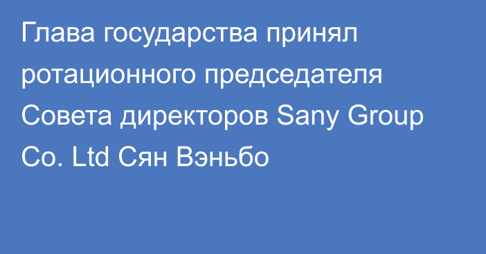 Глава государства принял ротационного председателя Совета директоров Sany Group Co. Ltd Сян Вэньбо