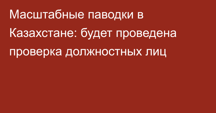 Масштабные паводки в Казахстане: будет проведена проверка должностных лиц