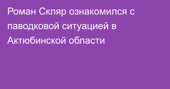 Роман Скляр ознакомился с паводковой ситуацией в Актюбинской области