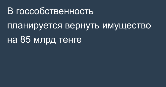 В госсобственность планируется вернуть имущество на 85 млрд тенге