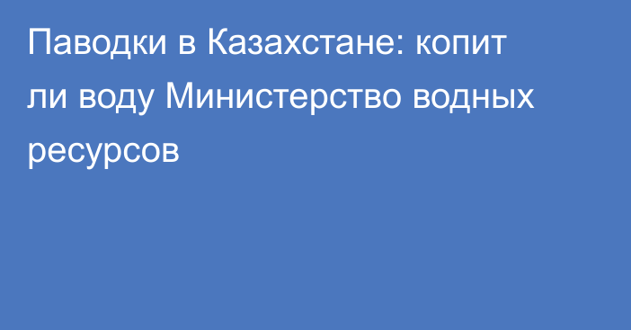 Паводки в Казахстане: копит ли воду Министерство водных ресурсов