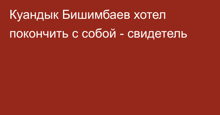 Куандык Бишимбаев хотел покончить с собой  - свидетель