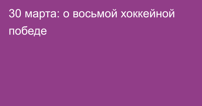 30 марта: о восьмой хоккейной победе