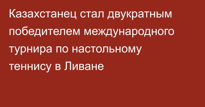 Казахстанец стал двукратным победителем международного турнира по настольному теннису в Ливане