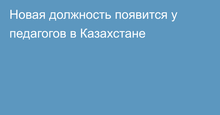 Новая должность появится у педагогов в Казахстане