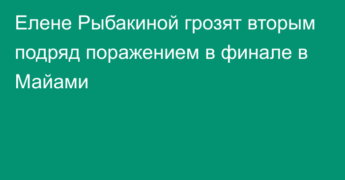 Елене Рыбакиной грозят вторым подряд поражением в финале в Майами