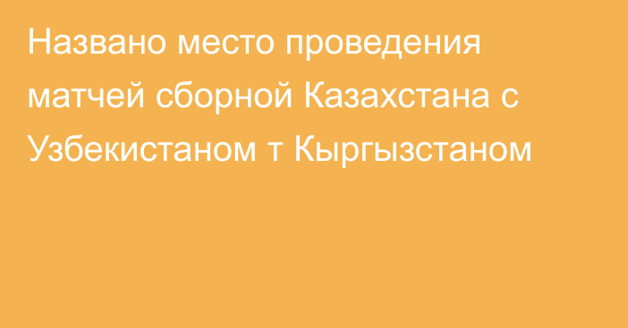 Названо место проведения матчей сборной Казахстана с Узбекистаном т Кыргызстаном