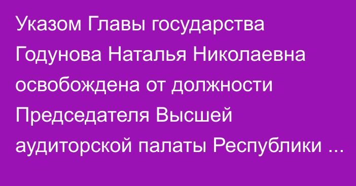 Указом Главы государства Годунова Наталья Николаевна освобождена от должности Председателя Высшей аудиторской палаты Республики Казахстан