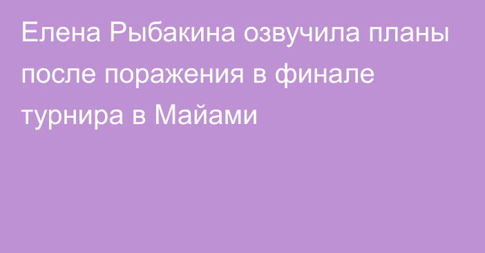 Елена Рыбакина озвучила планы после поражения в финале турнира в Майами