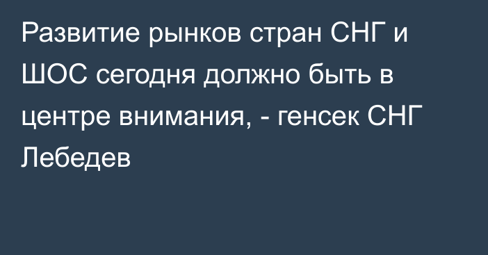 Развитие рынков стран СНГ и ШОС сегодня должно быть в центре внимания, - генсек СНГ Лебедев