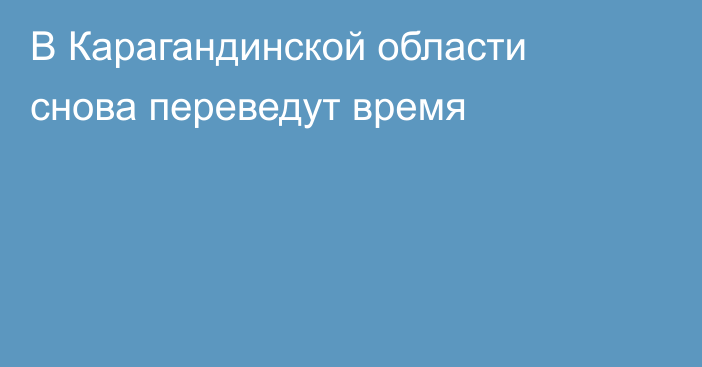 В Карагандинской области снова переведут время