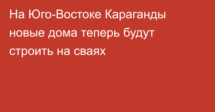 На Юго-Востоке Караганды новые дома теперь будут строить на сваях