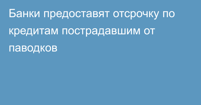 Банки предоставят отсрочку по кредитам пострадавшим от паводков