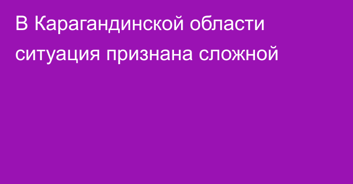 В Карагандинской области ситуация признана сложной